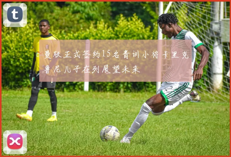 曼联正式签约15名青训小将卡里克鲁尼儿子在列展望未来