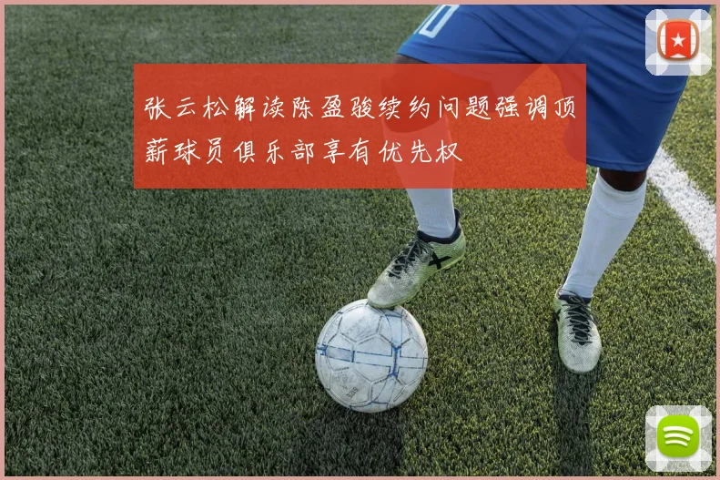 张云松解读陈盈骏续约问题强调顶薪球员俱乐部享有优先权