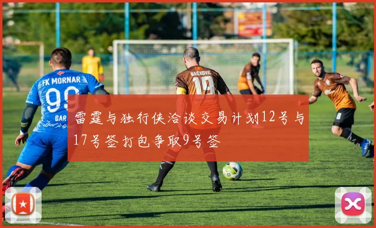 雷霆与独行侠洽谈交易计划12号与17号签打包争取9号签