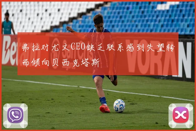 弗拉对尤文CEO缺乏联系感到失望转而倾向贝西克塔斯