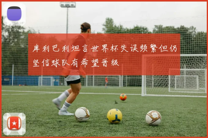 库利巴利坦言世界杯失误频繁但仍坚信球队有希望晋级