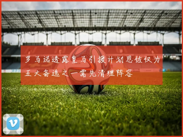 罗马诺透露皇马引援计划恩佐仅为五大备选之一需先清理阵容