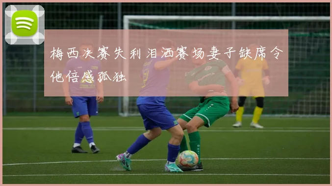 梅西决赛失利泪洒赛场妻子缺席令他倍感孤独