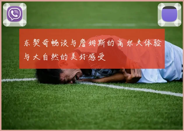 东契奇畅谈与詹姆斯的高尔夫体验与大自然的美好感受