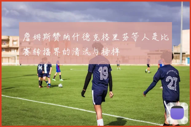 詹姆斯赞纳什德克格里芬等人是比赛转播界的清流与榜样
