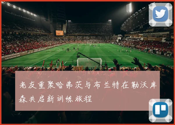 老友重聚哈弗茨与布兰特在勒沃库森共启新训练旅程