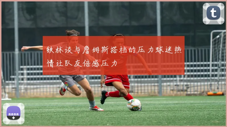 铁林谈与詹姆斯搭档的压力球迷热情让队友倍感压力