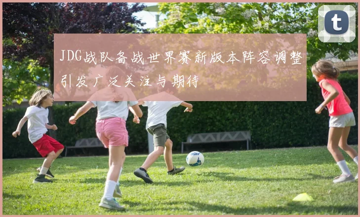 JDG战队备战世界赛新版本阵容调整引发广泛关注与期待