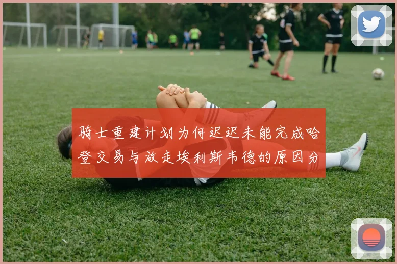 骑士重建计划为何迟迟未能完成哈登交易与放走埃利斯韦德的原因分析