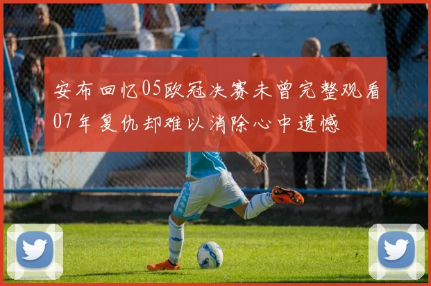 安布回忆05欧冠决赛未曾完整观看07年复仇却难以消除心中遗憾