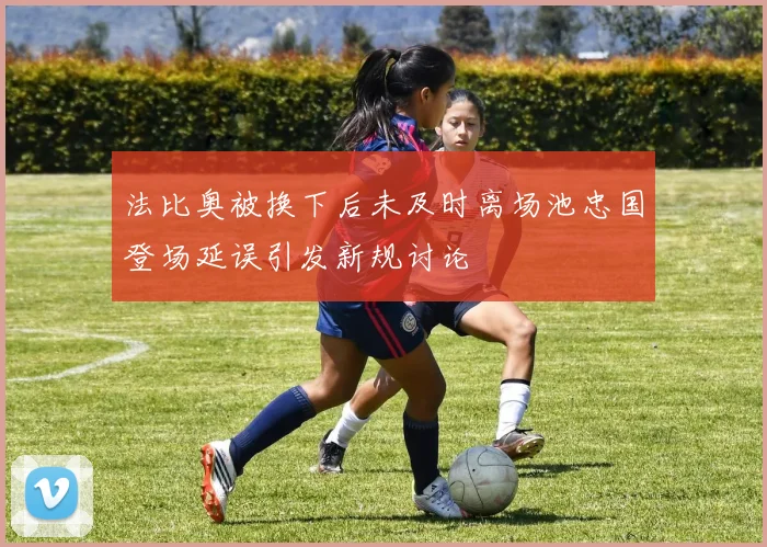 法比奥被换下后未及时离场池忠国登场延误引发新规讨论