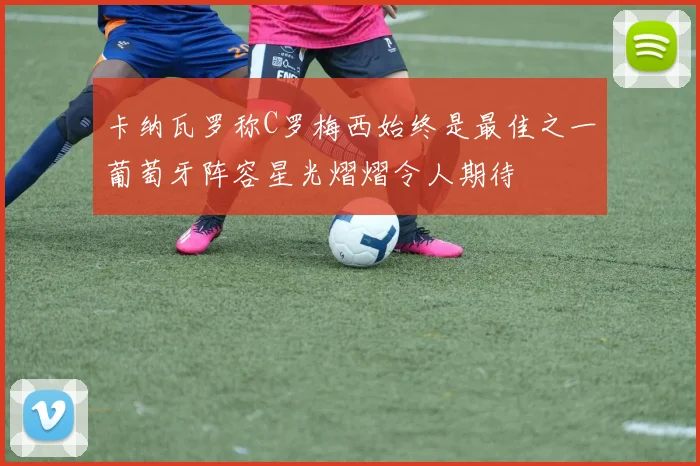 卡纳瓦罗称C罗梅西始终是最佳之一葡萄牙阵容星光熠熠令人期待