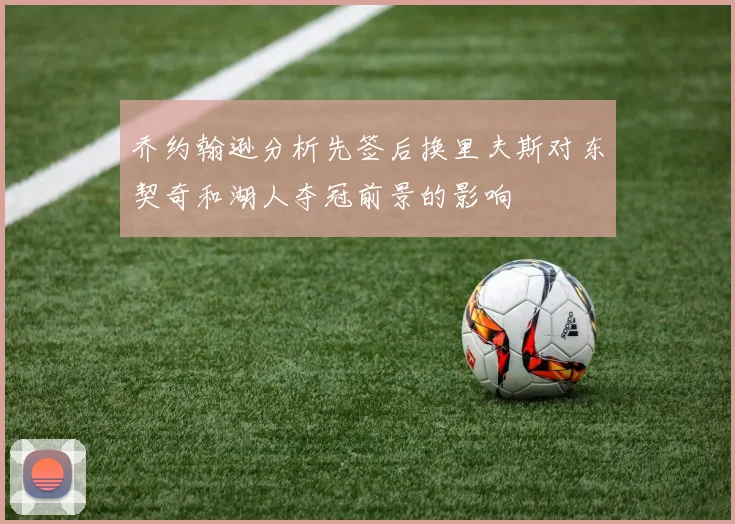 乔约翰逊分析先签后换里夫斯对东契奇和湖人夺冠前景的影响