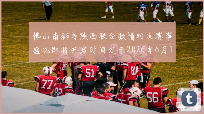佛山南狮与陕西联合激情对决赛事盛况即将开启时间定于2026年6月14日周日晚上七点半