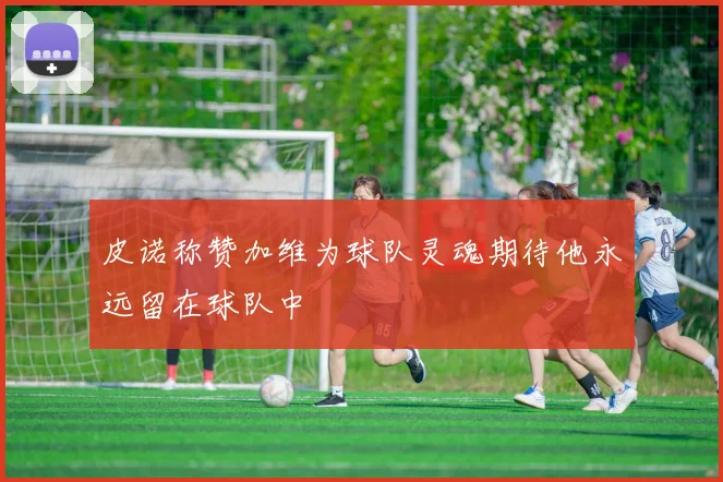 皮诺称赞加维为球队灵魂期待他永远留在球队中
