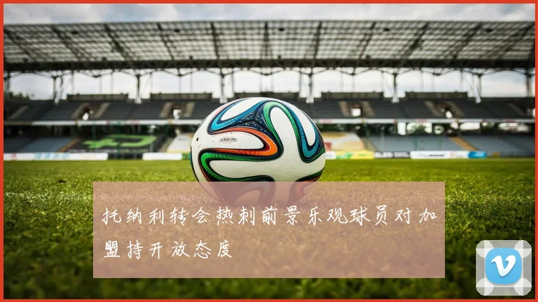 托纳利转会热刺前景乐观球员对加盟持开放态度