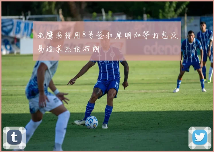 老鹰或将用8号签和库明加等打包交易追求杰伦布朗