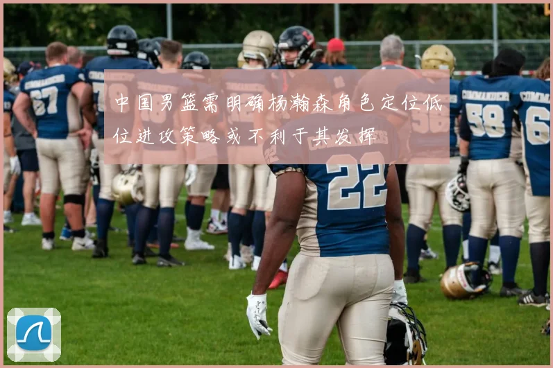 中国男篮需明确杨瀚森角色定位低位进攻策略或不利于其发挥